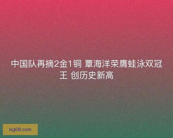 中国队再摘2金1铜 覃海洋荣膺蛙泳双冠王 创历史新高