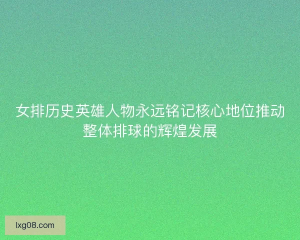 女排历史英雄人物永远铭记核心地位推动整体排球的辉煌发展