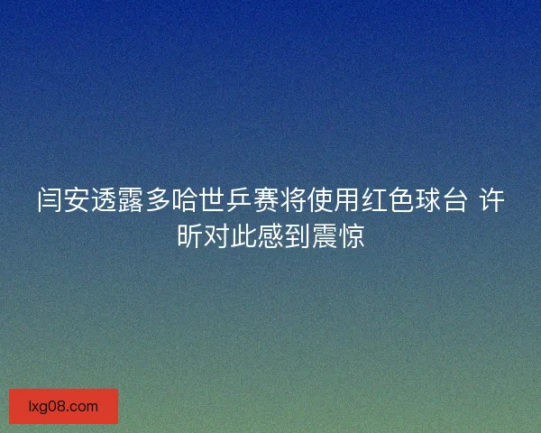 闫安透露多哈世乒赛将使用红色球台 许昕对此感到震惊