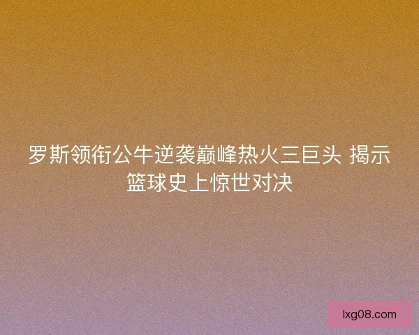 罗斯领衔公牛逆袭巅峰热火三巨头 揭示篮球史上惊世对决