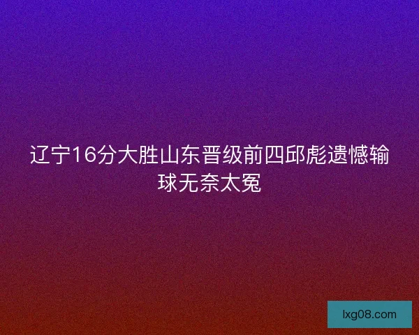 辽宁16分大胜山东晋级前四邱彪遗憾输球无奈太冤