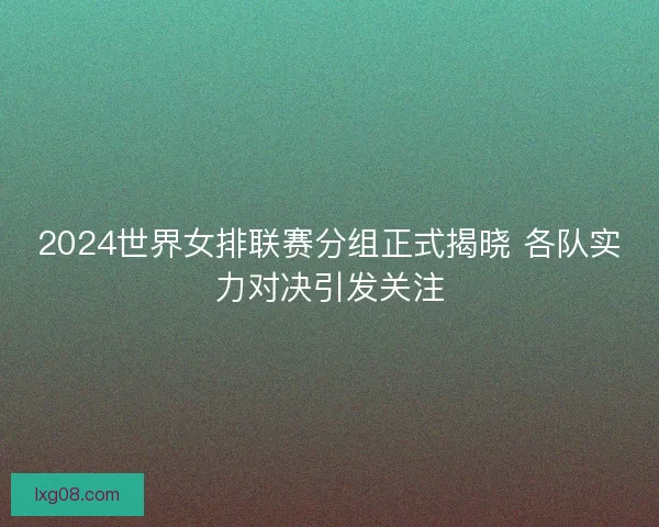 2024世界女排联赛分组正式揭晓 各队实力对决引发关注