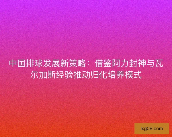 中国排球发展新策略：借鉴阿力封神与瓦尔加斯经验推动归化培养模式