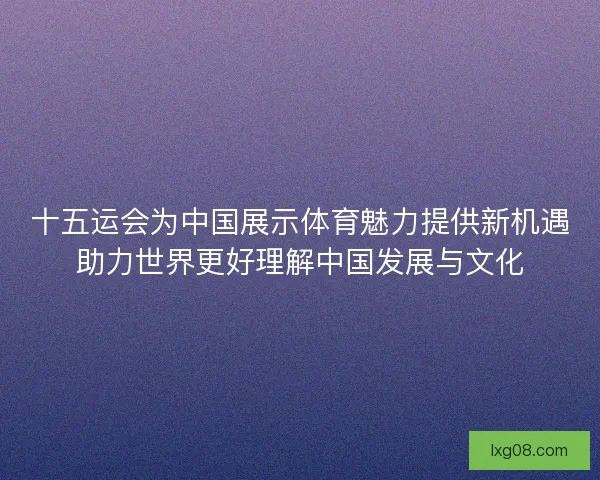 十五运会为中国展示体育魅力提供新机遇助力世界更好理解中国发展与文化