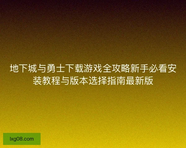 地下城与勇士下载游戏全攻略新手必看安装教程与版本选择指南最新版