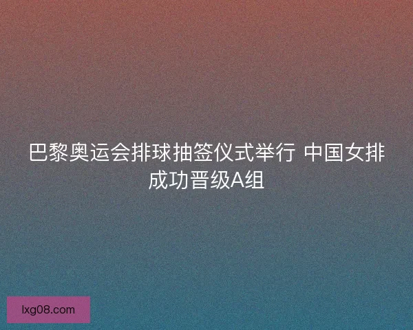 巴黎奥运会排球抽签仪式举行 中国女排成功晋级A组