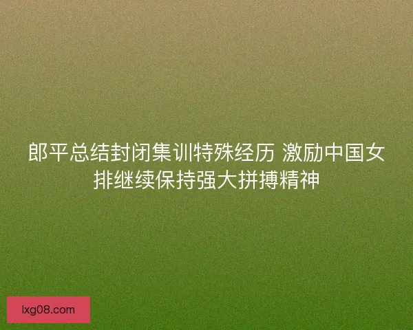 郎平总结封闭集训特殊经历 激励中国女排继续保持强大拼搏精神 郎平总结封闭集训特殊经历 激励中国女排继续保持强大拼搏精神