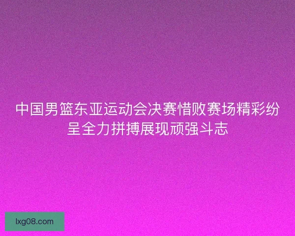 中国男篮东亚运动会决赛惜败赛场精彩纷呈全力拼搏展现顽强斗志
