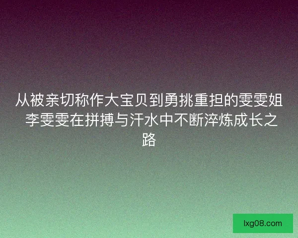 从被亲切称作大宝贝到勇挑重担的雯雯姐 李雯雯在拼搏与汗水中不断淬炼成长之路