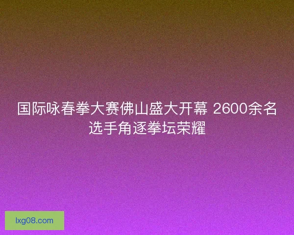 国际咏春拳大赛佛山盛大开幕 2600余名选手角逐拳坛荣耀 国际咏春拳大赛佛山盛大开幕 2600余名选手角逐拳坛荣耀