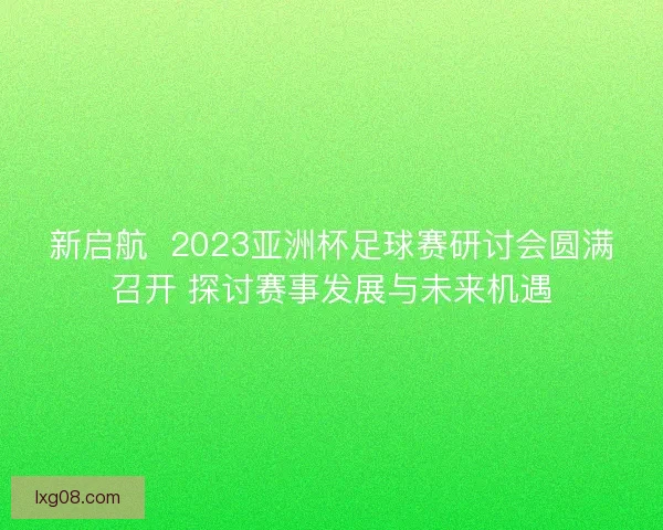 新启航 2023亚洲杯足球赛研讨会圆满召开 探讨赛事发展与未来机遇 新启航 2023亚洲杯足球赛研讨会圆满召开 探讨赛事发展与未来机遇