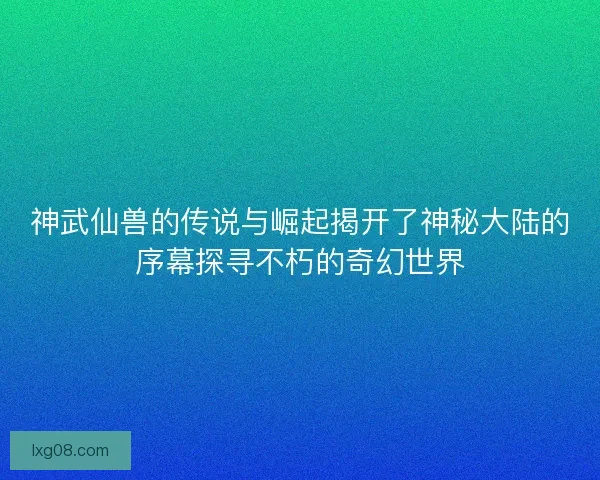 神武仙兽的传说与崛起揭开了神秘大陆的序幕探寻不朽的奇幻世界