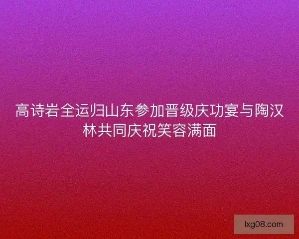 高诗岩全运归山东参加晋级庆功宴与陶汉林共同庆祝笑容满面 高诗岩全运归山东参加晋级庆功宴与陶汉林共同庆祝笑容满面