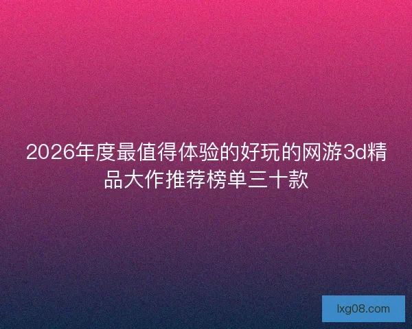 2026年度最值得体验的好玩的网游3d精品大作推荐榜单三十款 2026年度最值得体验的好玩的网游3d精品大作推荐榜单三十款