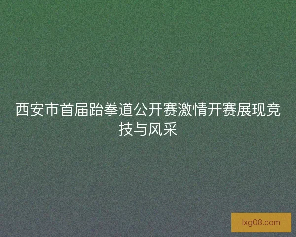 西安市首届跆拳道公开赛激情开赛展现竞技与风采