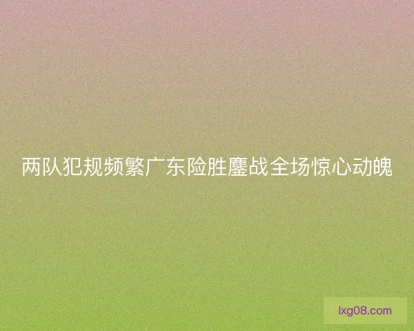 两队犯规频繁广东险胜鏖战全场惊心动魄 两队犯规频繁广东险胜鏖战全场惊心动魄