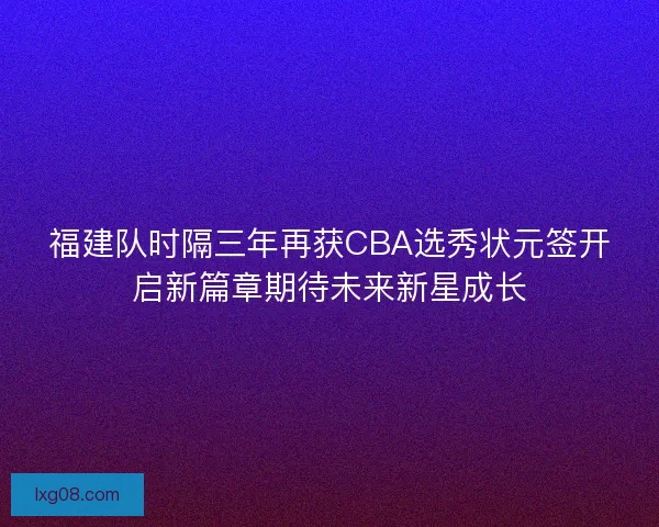 福建队时隔三年再获CBA选秀状元签开启新篇章期待未来新星成长 福建队时隔三年再获CBA选秀状元签开启新篇章期待未来新星成长