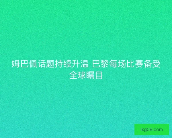 姆巴佩话题持续升温 巴黎每场比赛备受全球瞩目