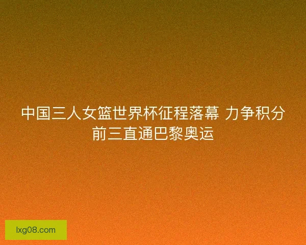 中国三人女篮世界杯征程落幕 力争积分前三直通巴黎奥运