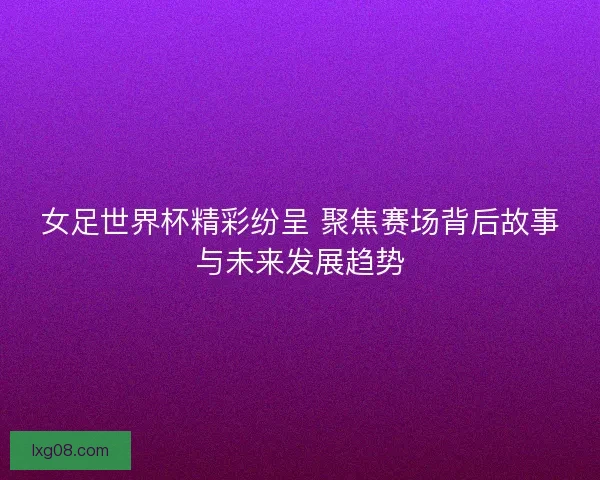 女足世界杯精彩纷呈 聚焦赛场背后故事与未来发展趋势 女足世界杯精彩纷呈 聚焦赛场背后故事与未来发展趋势