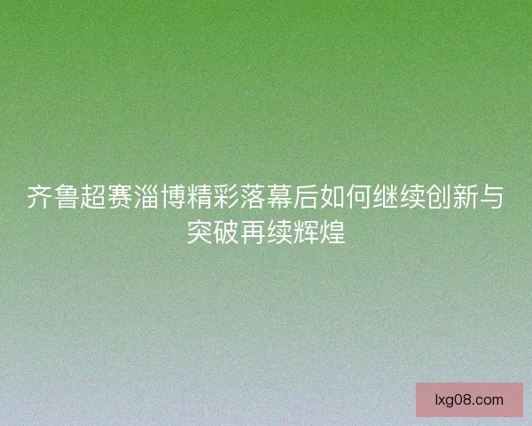 齐鲁超赛淄博精彩落幕后如何继续创新与突破再续辉煌 齐鲁超赛淄博精彩落幕后如何继续创新与突破再续辉煌