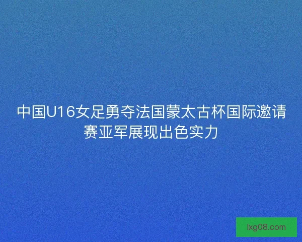 中国U16女足勇夺法国蒙太古杯国际邀请赛亚军展现出色实力