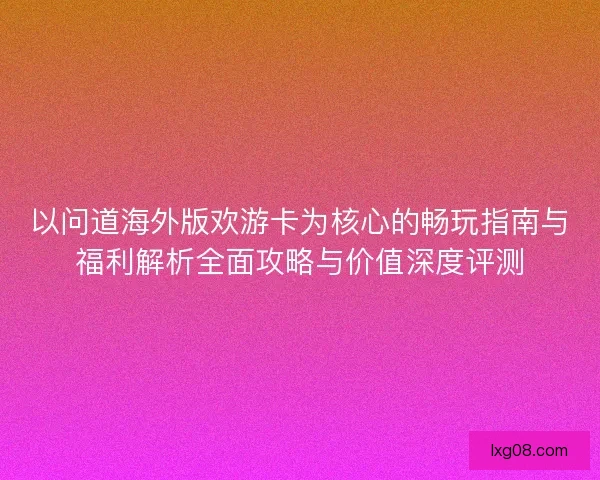 以问道海外版欢游卡为核心的畅玩指南与福利解析全面攻略与价值深度评测