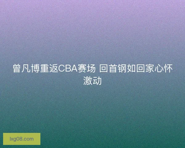 曾凡博重返CBA赛场 回首钢如回家心怀激动 曾凡博重返CBA赛场 回首钢如回家心怀激动