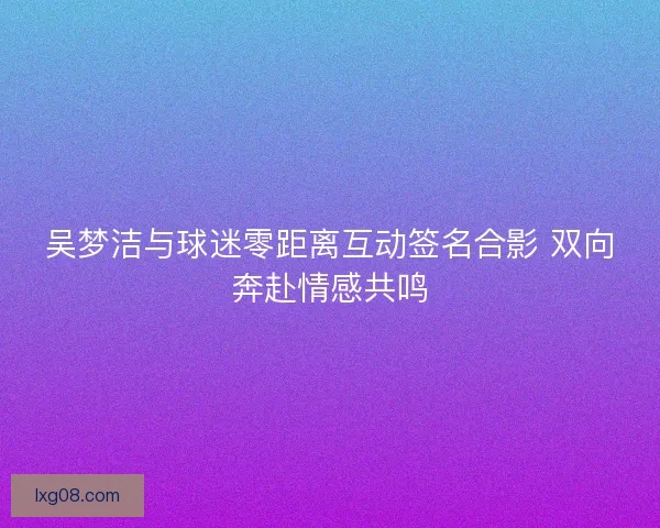 吴梦洁与球迷零距离互动签名合影 双向奔赴情感共鸣 吴梦洁与球迷零距离互动签名合影 双向奔赴情感共鸣